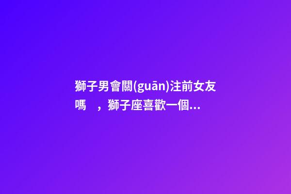 獅子男會關(guān)注前女友嗎，獅子座喜歡一個(gè)人的表現(xiàn)